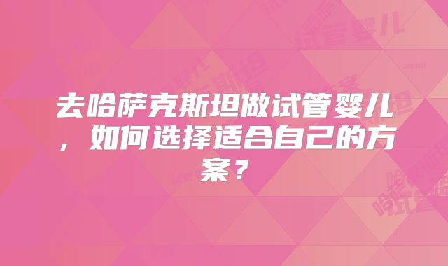 去哈萨克斯坦做试管婴儿,如何选择适合自己的方案?