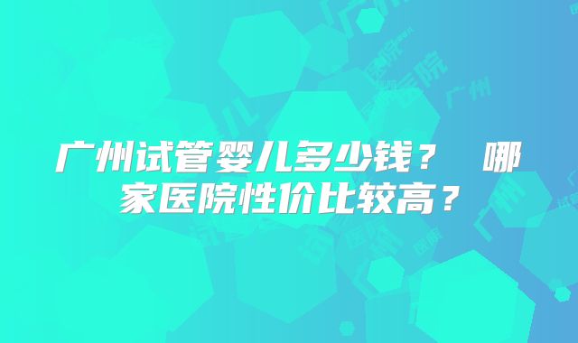 广州试管婴儿多少钱？ 哪家医院性价比较高？
