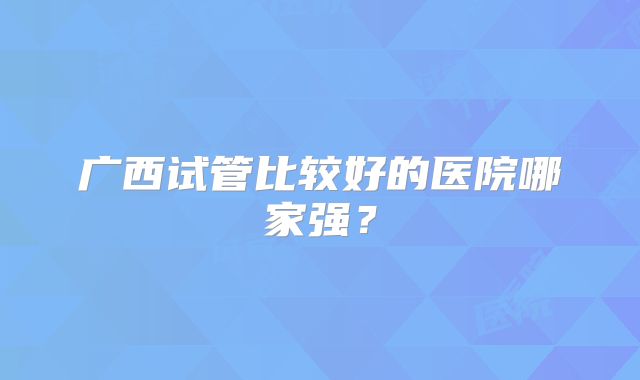 广西试管比较好的医院哪家强?