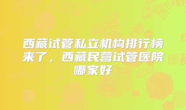 西藏试管私立机构排行榜来了,西藏民营试管医院哪家好