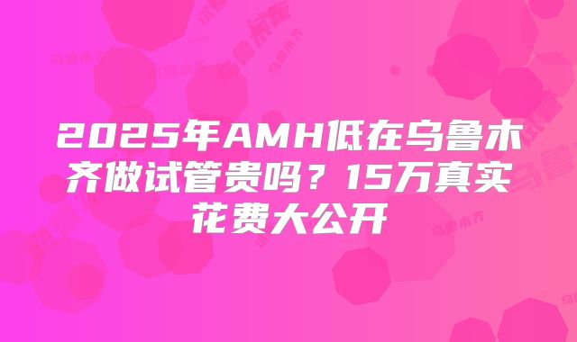 2025年AMH低在乌鲁木齐做试管贵吗？15万真实花费大公开