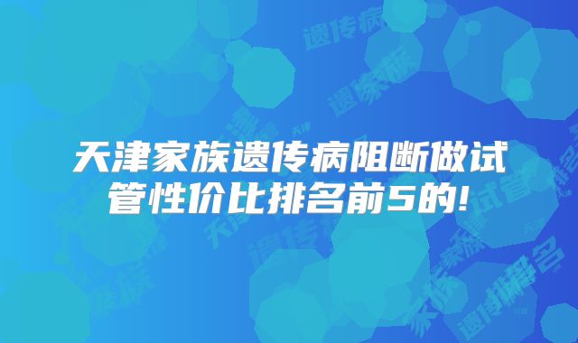 天津家族遗传病阻断做试管性价比排名前5的!