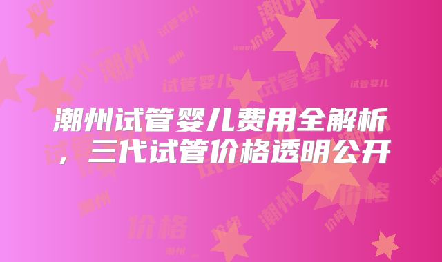 潮州试管婴儿费用全解析，三代试管价格透明公开