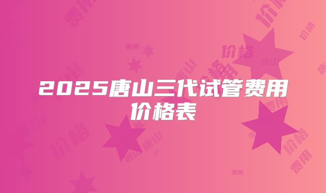 2025唐山三代试管费用价格表