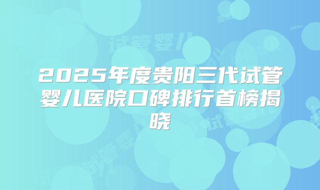 2025年度贵阳三代试管婴儿医院口碑排行首榜揭晓