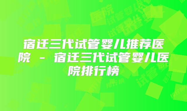 宿迁三代试管婴儿推荐医院 - 宿迁三代试管婴儿医院排行榜