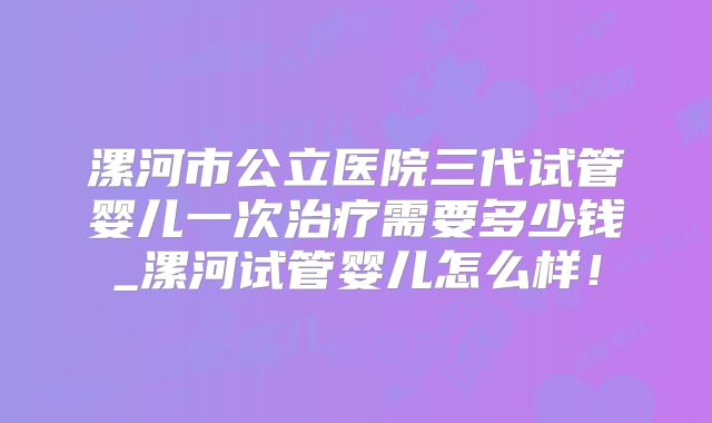 漯河市公立医院三代试管婴儿一次治疗需要多少钱_漯河试管婴儿怎么样！