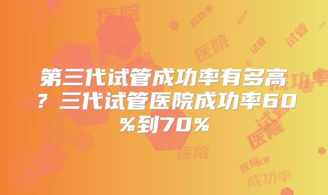 第三代试管成功率有多高？三代试管医院成功率60%到70%