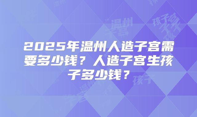 2025年温州人造子宫需要多少钱？人造子宫生孩子多少钱？