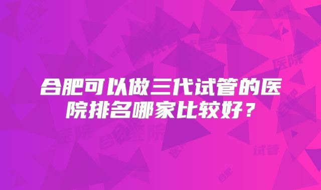 合肥可以做三代试管的医院排名哪家比较好?