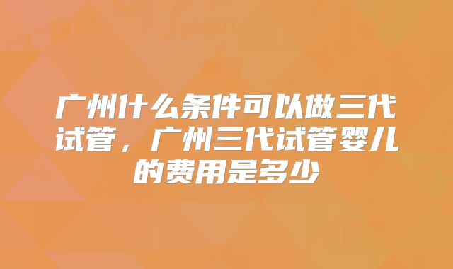 广州什么条件可以做三代试管，广州三代试管婴儿的费用是多少