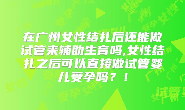 在广州女性结扎后还能做试管来辅助生育吗,女性结扎之后可以直接做试管婴儿受孕吗?!