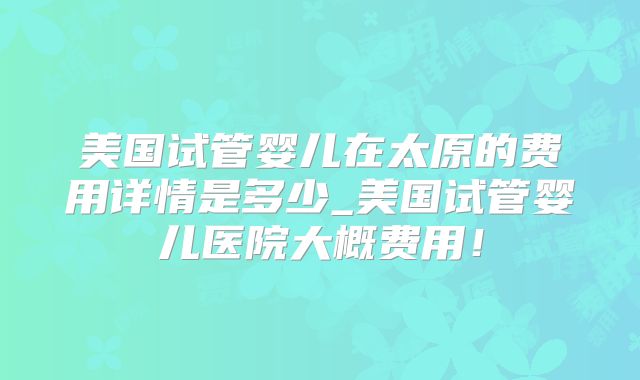 美国试管婴儿在太原的费用详情是多少_美国试管婴儿医院大概费用！