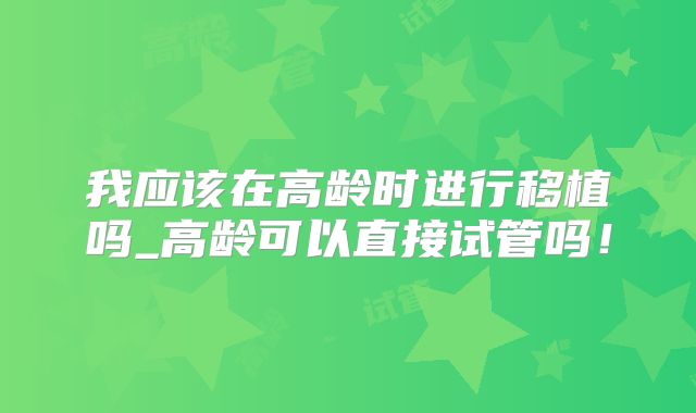 我应该在高龄时进行移植吗_高龄可以直接试管吗！