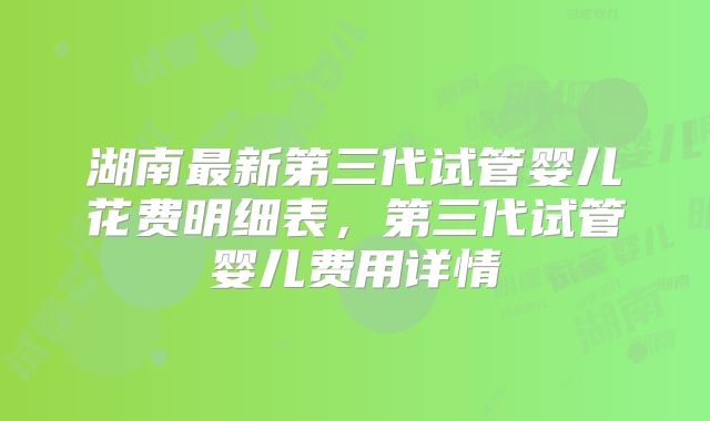 湖南最新第三代试管婴儿花费明细表，第三代试管婴儿费用详情
