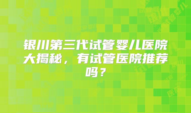 银川第三代试管婴儿医院大揭秘，有试管医院推荐吗？