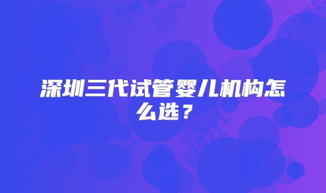 深圳三代试管婴儿机构怎么选？