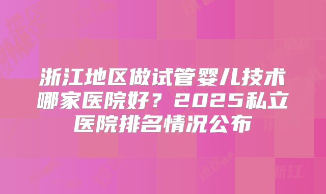 浙江地区做试管婴儿技术哪家医院好？2025私立医院排名情况公布