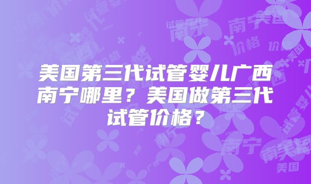 美国第三代试管婴儿广西南宁哪里？美国做第三代试管价格？