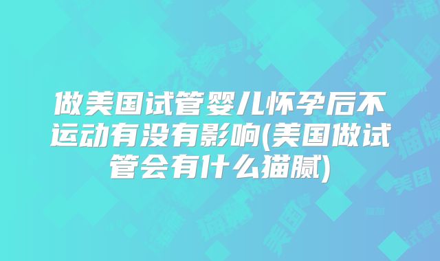 做美国试管婴儿怀孕后不运动有没有影响(美国做试管会有什么猫腻)