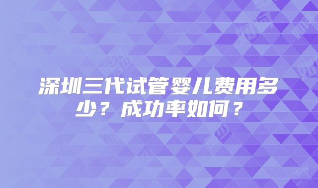 深圳三代试管婴儿费用多少？成功率如何？