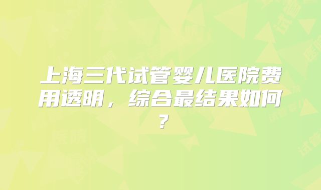 上海三代试管婴儿医院费用透明，综合最结果如何？