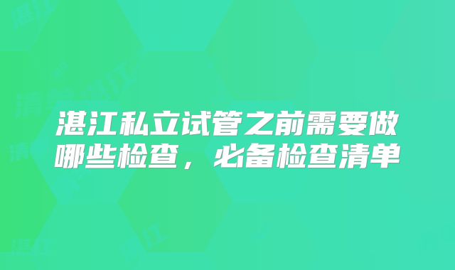 湛江私立试管之前需要做哪些检查，必备检查清单