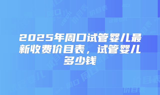 2025年周口试管婴儿最新收费价目表，试管婴儿多少钱