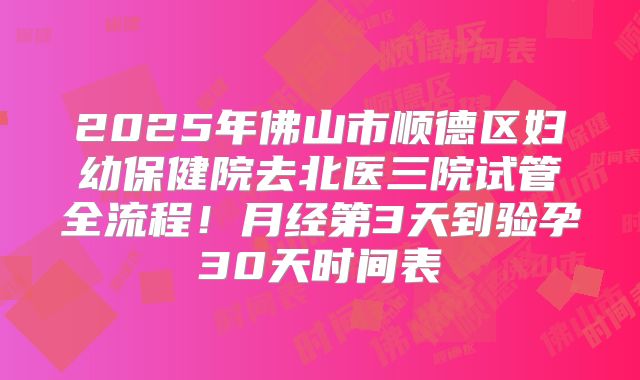 2025年佛山市顺德区妇幼保健院去北医三院试管全流程！月经第3天到验孕30天时间表