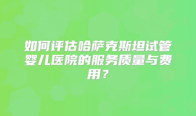 如何评估哈萨克斯坦试管婴儿医院的服务质量与费用？