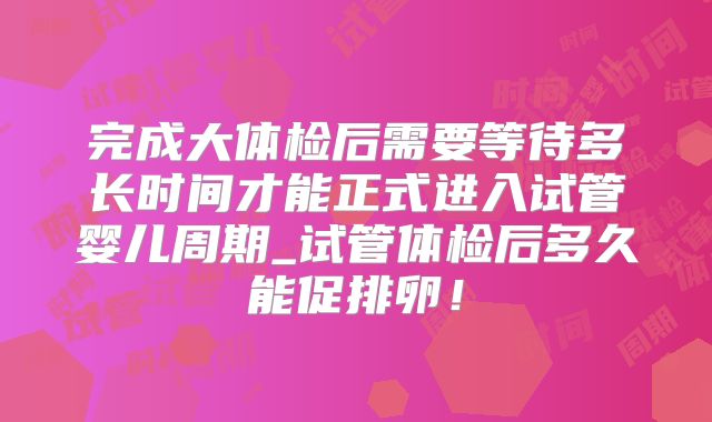 完成大体检后需要等待多长时间才能正式进入试管婴儿周期_试管体检后多久能促排卵！