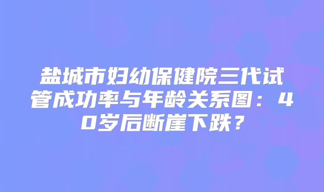 盐城市妇幼保健院三代试管成功率与年龄关系图：40岁后断崖下跌？