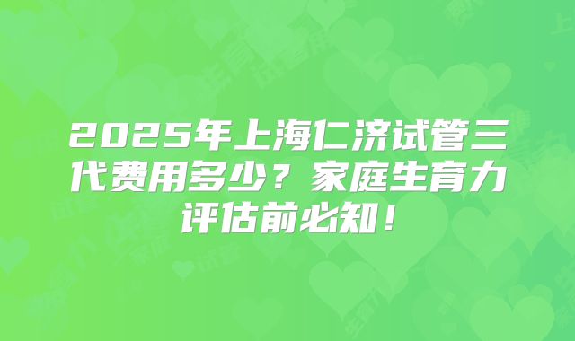 2025年上海仁济试管三代费用多少？家庭生育力评估前必知！