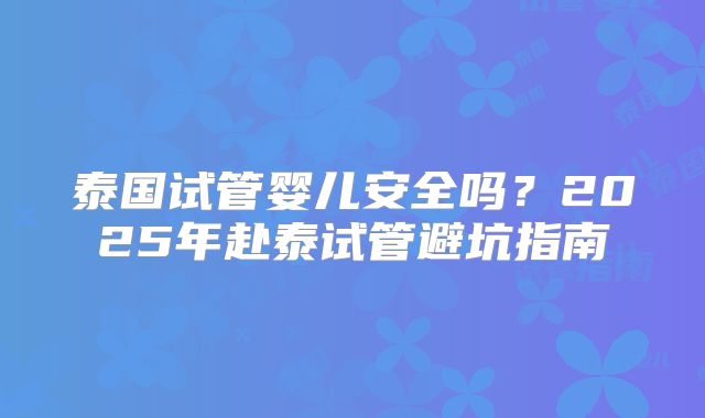 泰国试管婴儿安全吗？2025年赴泰试管避坑指南