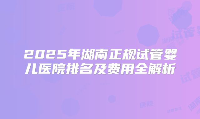 2025年湖南正规试管婴儿医院排名及费用全解析