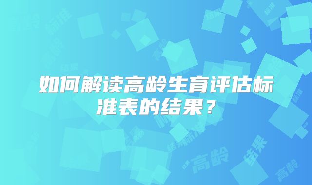 如何解读高龄生育评估标准表的结果?