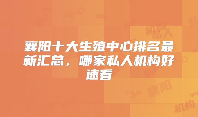 襄阳十大生殖中心排名最新汇总,哪家私人机构好速看