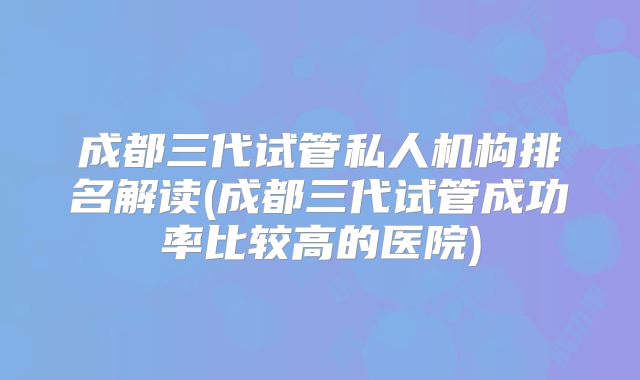 成都三代试管私人机构排名解读(成都三代试管成功率比较高的医院)