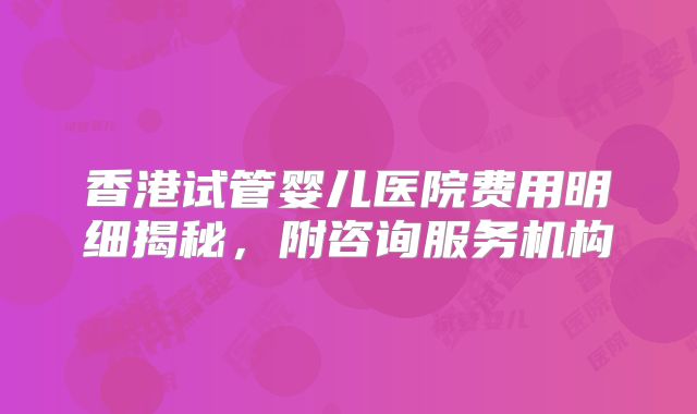 香港试管婴儿医院费用明细揭秘,附咨询服务机构