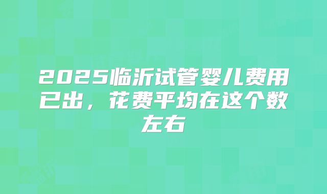 2025临沂试管婴儿费用已出，花费平均在这个数左右