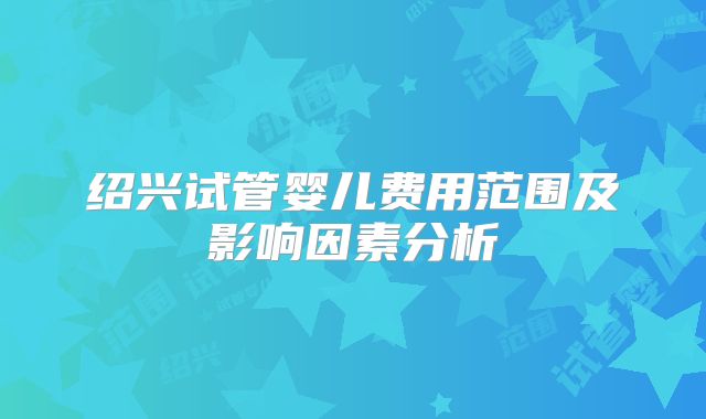 绍兴试管婴儿费用范围及影响因素分析