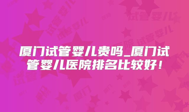 厦门试管婴儿贵吗_厦门试管婴儿医院排名比较好！