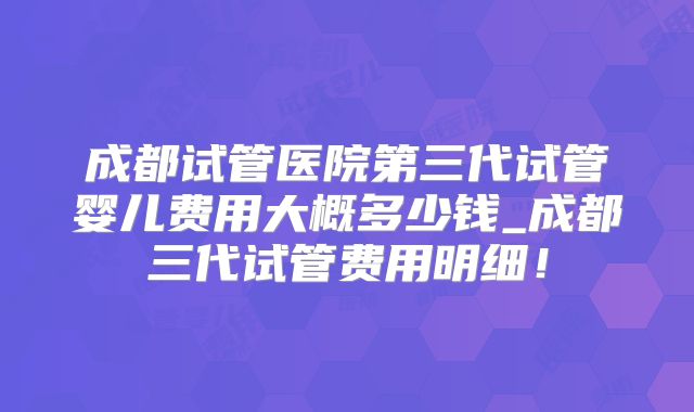 成都试管医院第三代试管婴儿费用大概多少钱_成都三代试管费用明细！