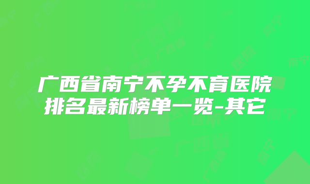 广西省南宁不孕不育医院排名最新榜单一览-其它