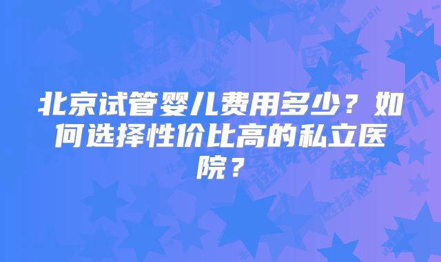 北京试管婴儿费用多少？如何选择性价比高的私立医院？