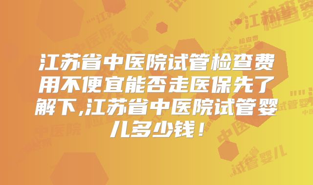 江苏省中医院试管检查费用不便宜能否走医保先了解下,江苏省中医院试管婴儿多少钱！