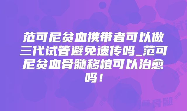 范可尼贫血携带者可以做三代试管避免遗传吗_范可尼贫血骨髓移植可以治愈吗!