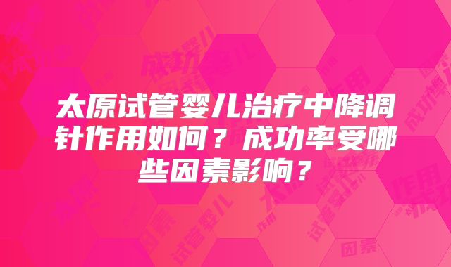 太原试管婴儿治疗中降调针作用如何？成功率受哪些因素影响？
