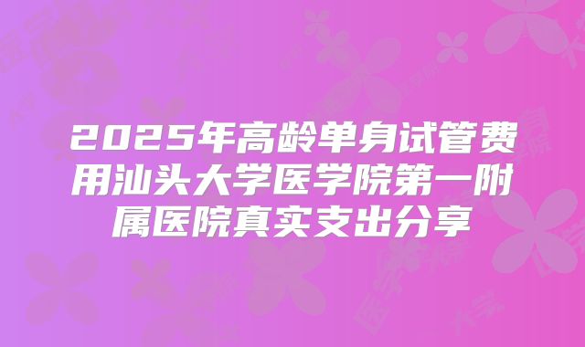 2025年高龄单身试管费用汕头大学医学院第一附属医院真实支出分享