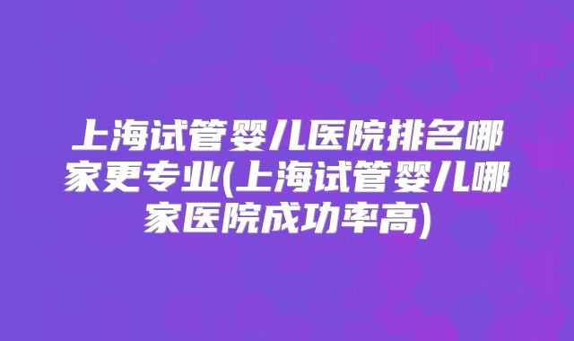 上海试管婴儿医院排名哪家更专业(上海试管婴儿哪家医院成功率高)